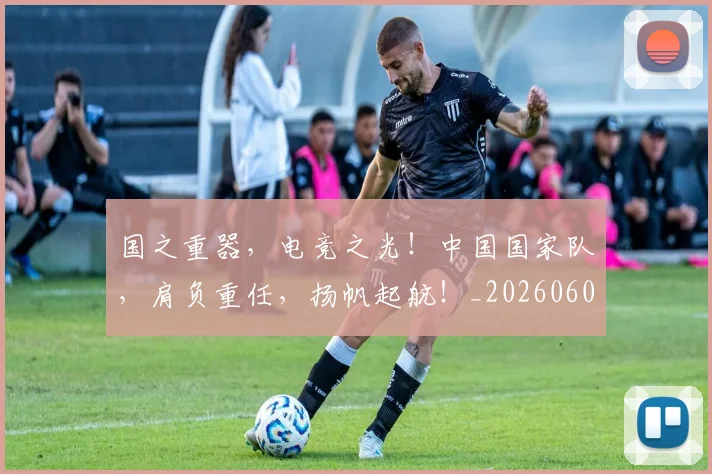 国之重器，电竞之光！中国国家队，肩负重任，扬帆起航！_20260604144310_20260707013302