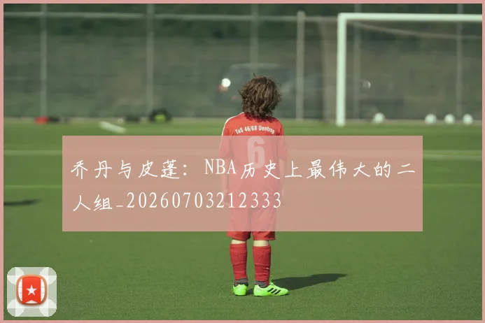 乔丹与皮蓬：NBA历史上最伟大的二人组_20260703212333