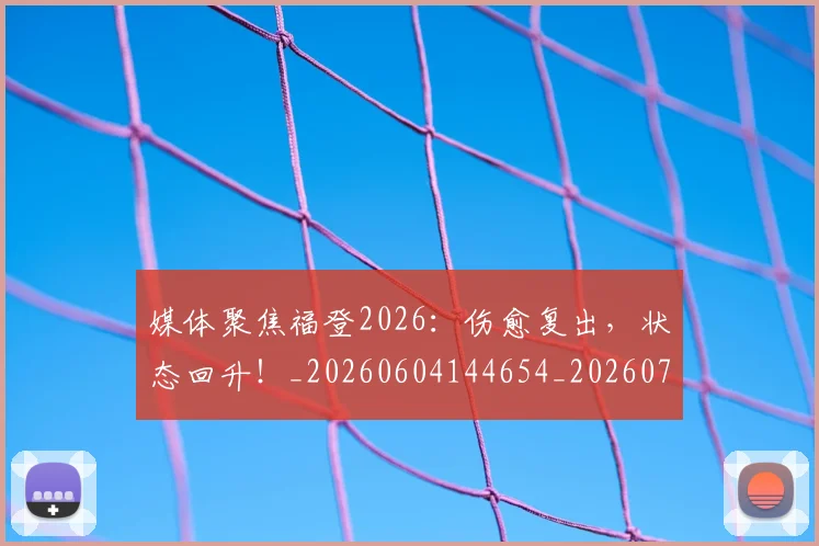 媒体聚焦福登2026:伤愈复出,状态回升!_20260604144654_20260707143649