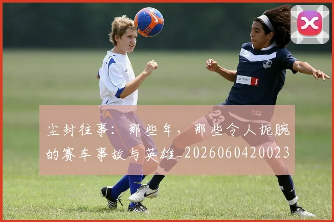 尘封往事：那些年，那些令人扼腕的赛车事故与英雄_20260604200231