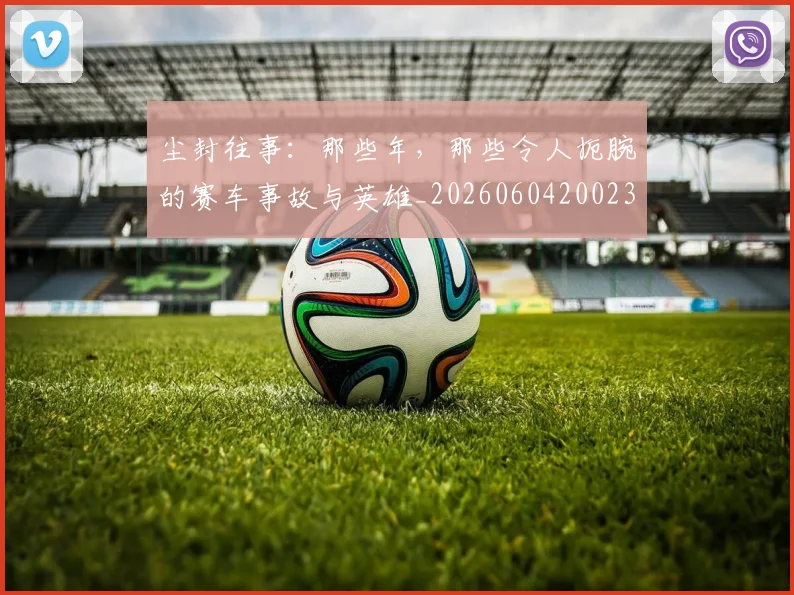 尘封往事：那些年，那些令人扼腕的赛车事故与英雄_20260604200231