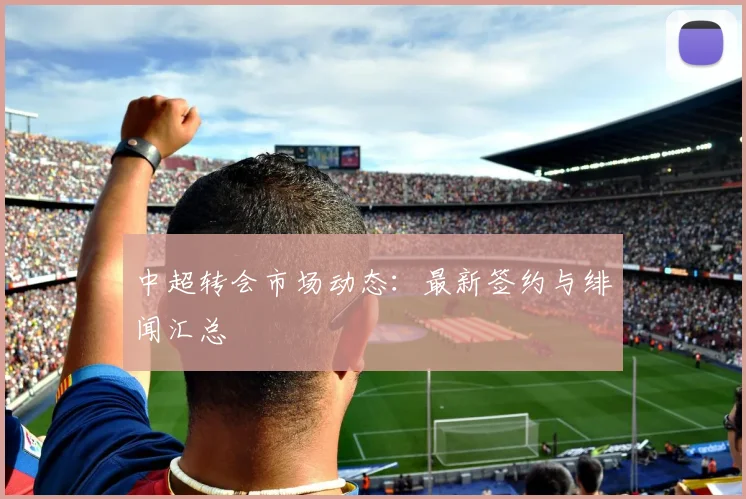 中超转会市场动态:最新签约与绯闻汇总