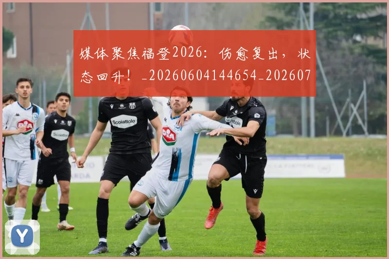 媒体聚焦福登2026:伤愈复出,状态回升!_20260604144654_20260707143649