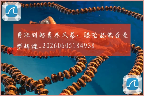 曼联刮起青春风暴，滕哈赫能否重塑辉煌_20260605184938