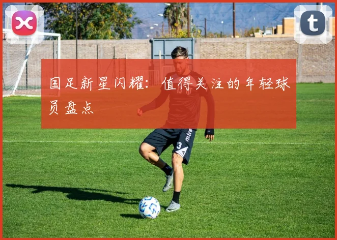 国足新星闪耀:值得关注的年轻球员盘点