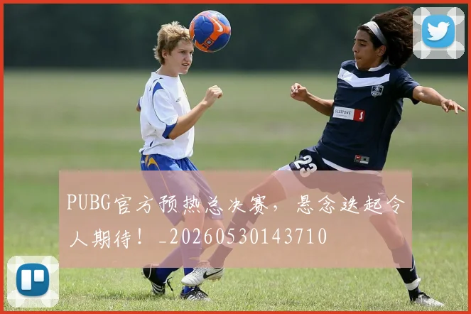 PUBG官方预热总决赛，悬念迭起令人期待！_20260530143710