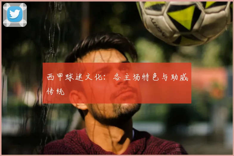 西甲球迷文化：各主场特色与助威传统