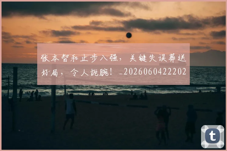 张本智和止步八强,关键失误葬送好局,令人扼腕!_20260604222026
