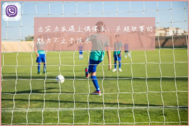 当实力派遇上偶像派，乒超联赛的魅力不止于技术