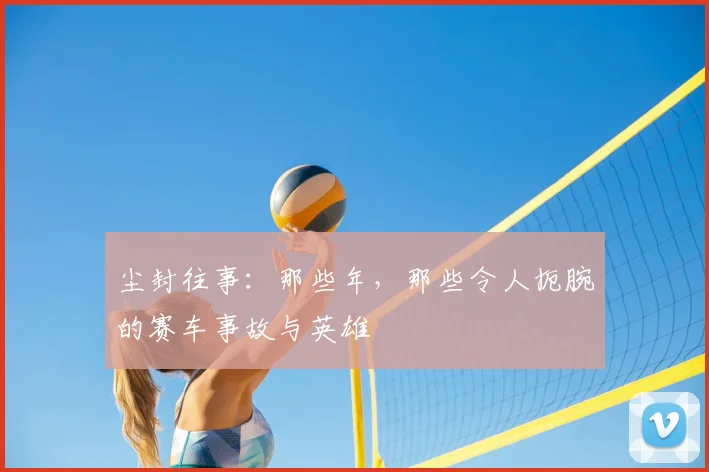 尘封往事：那些年，那些令人扼腕的赛车事故与英雄