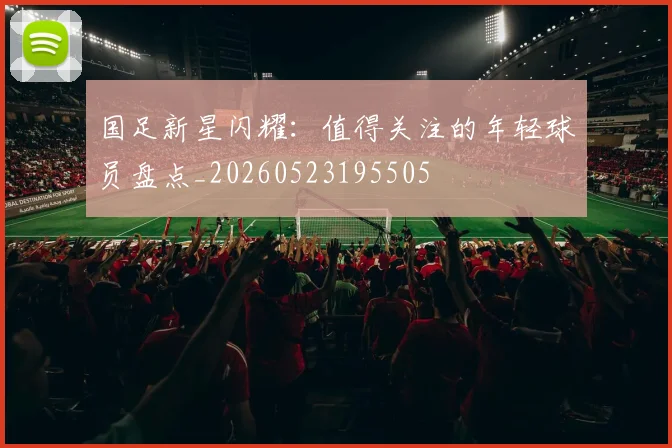 国足新星闪耀：值得关注的年轻球员盘点_20260523195505