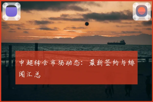中超转会市场动态：最新签约与绯闻汇总