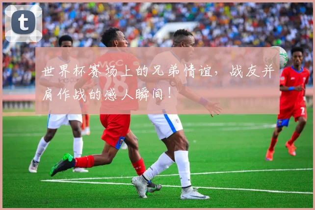 世界杯赛场上的兄弟情谊，战友并肩作战的感人瞬间！