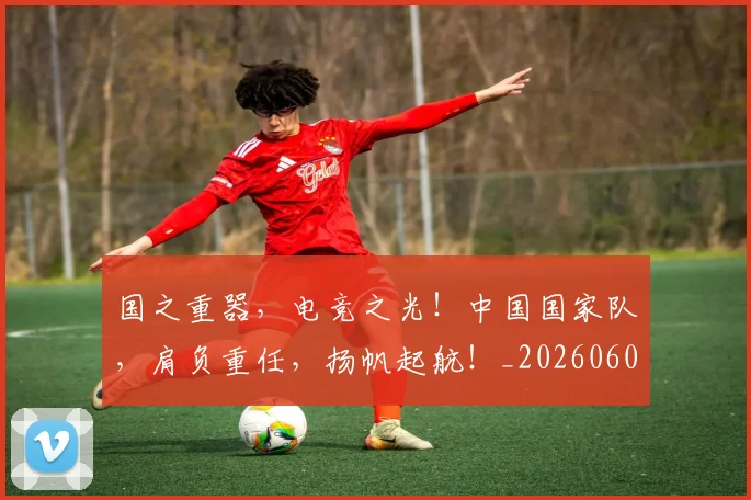 国之重器，电竞之光！中国国家队，肩负重任，扬帆起航！_20260604144310