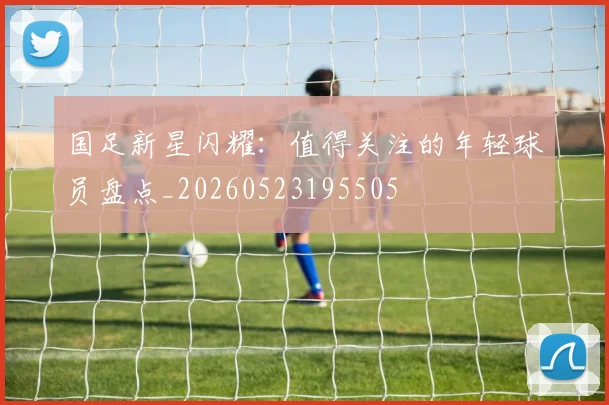 国足新星闪耀：值得关注的年轻球员盘点_20260523195505